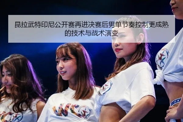 昆拉武特印尼公开赛再进决赛后男单节奏控制更成熟的技术与战术演变